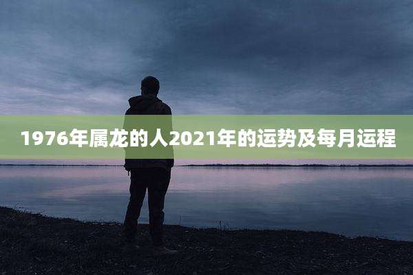 1976年属龙的人2021年的运势及每月运程