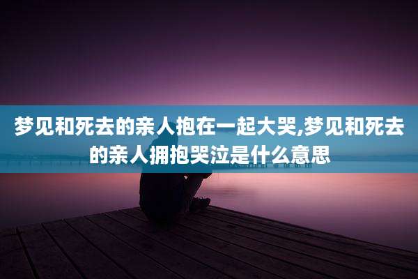 梦见和死去的亲人抱在一起大哭,梦见和死去的亲人拥抱哭泣是什么意思