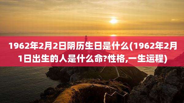 1962年2月2日阴历生日是什么(1962年2月1日出生的人是什么命?性格,一生运程)
