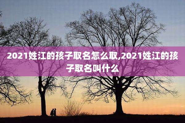2021姓江的孩子取名怎么取,2021姓江的孩子取名叫什么