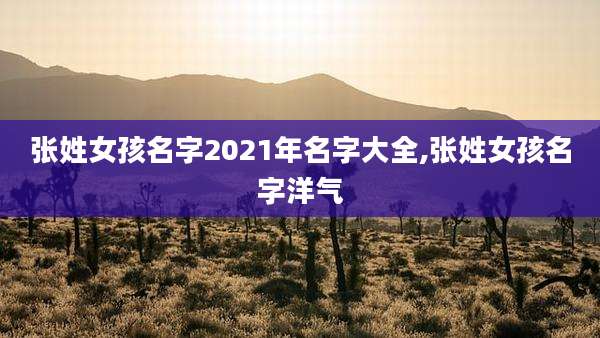 张姓女孩名字2021年名字大全,张姓女孩名字洋气