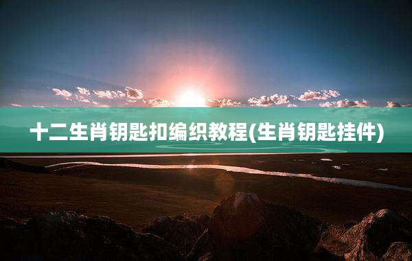 十二生肖钥匙扣编织教程(生肖钥匙挂件)