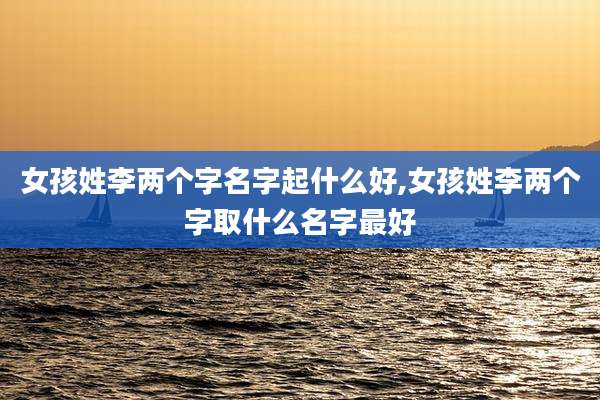 女孩姓李两个字名字起什么好,女孩姓李两个字取什么名字最好