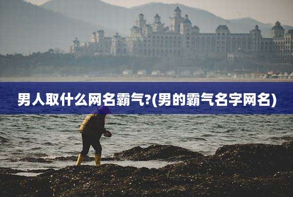男人取什么网名霸气?(男的霸气名字网名)