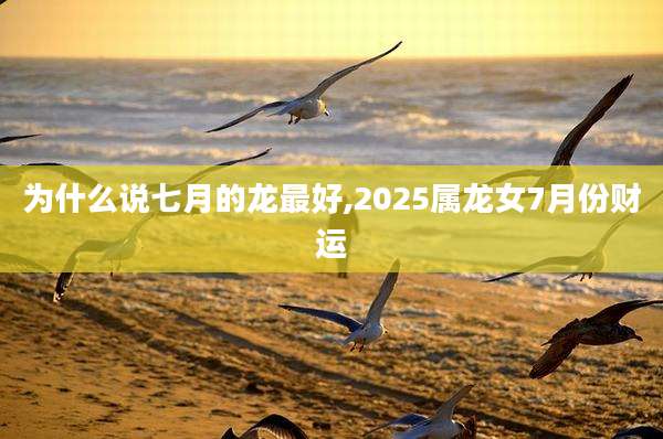 为什么说七月的龙最好,2025属龙女7月份财运