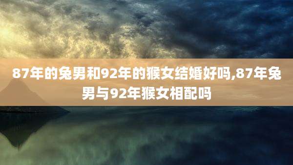 87年的兔男和92年的猴女结婚好吗,87年兔男与92年猴女相配吗