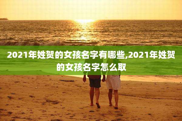 2021年姓贺的女孩名字有哪些,2021年姓贺的女孩名字怎么取