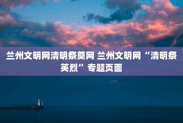 兰州文明网清明祭奠网 兰州文明网“清明祭英烈”专题页面