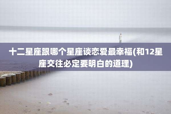 十二星座跟哪个星座谈恋爱最幸福(和12星座交往必定要明白的道理)