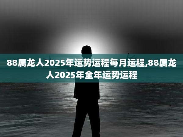 88属龙人2025年运势运程每月运程,88属龙人2025年全年运势运程