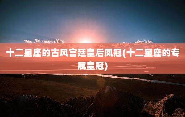 十二星座的古风宫廷皇后凤冠(十二星座的专属皇冠)