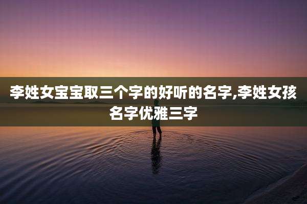 李姓女宝宝取三个字的好听的名字,李姓女孩名字优雅三字