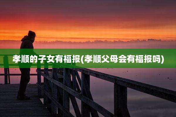 孝顺的子女有福报(孝顺父母会有福报吗)