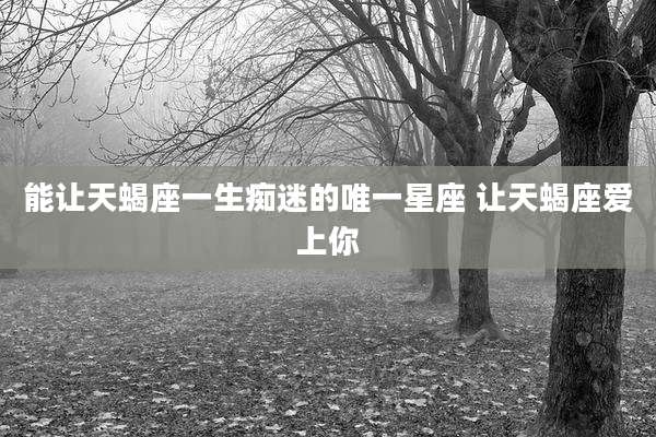 能让天蝎座一生痴迷的唯一星座 让天蝎座爱上你