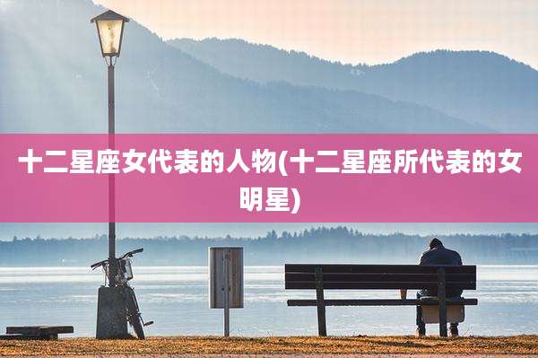 十二星座女代表的人物(十二星座所代表的女明星)