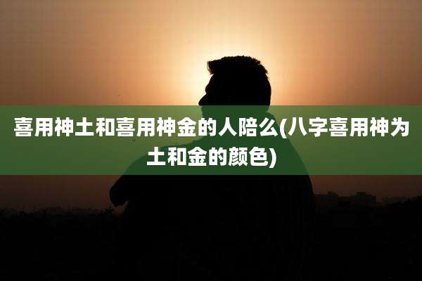 喜用神土和喜用神金的人陪么(八字喜用神为土和金的颜色)