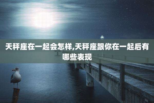 天秤座在一起会怎样,天秤座跟你在一起后有哪些表现