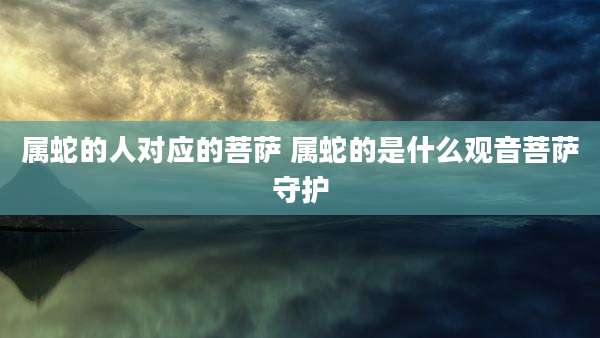 属蛇的人对应的菩萨 属蛇的是什么观音菩萨守护