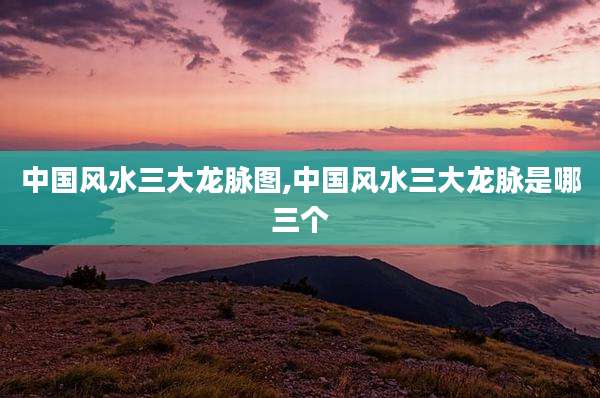中国风水三大龙脉图,中国风水三大龙脉是哪三个