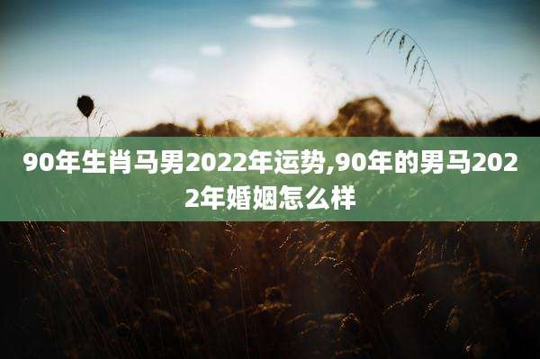 90年生肖马男2022年运势,90年的男马2022年婚姻怎么样