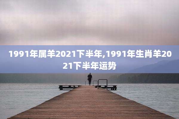 1991年属羊2021下半年,1991年生肖羊2021下半年运势