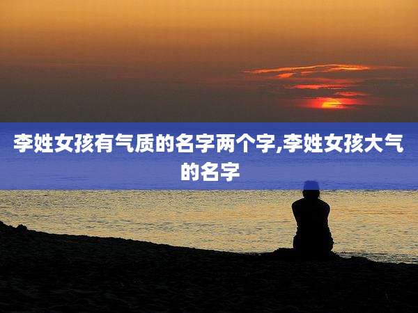 李姓女孩有气质的名字两个字,李姓女孩大气的名字