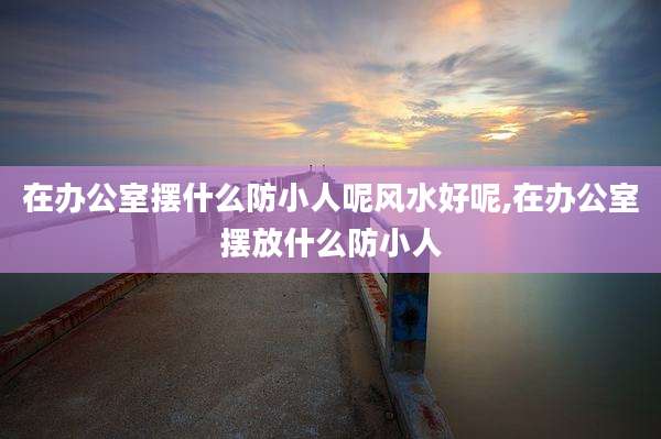 在办公室摆什么防小人呢风水好呢,在办公室摆放什么防小人