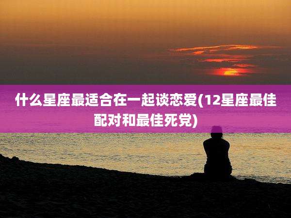 什么星座最适合在一起谈恋爱(12星座最佳配对和最佳死党)