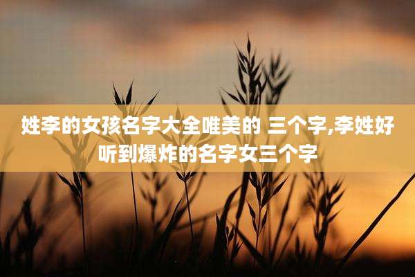 姓李的女孩名字大全唯美的 三个字,李姓好听到爆炸的名字女三个字