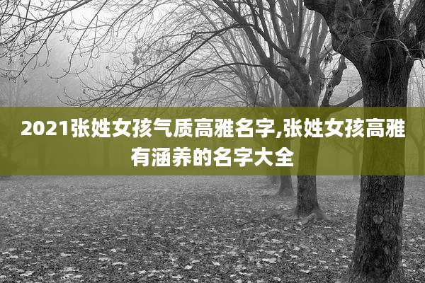 2021张姓女孩气质高雅名字,张姓女孩高雅有涵养的名字大全