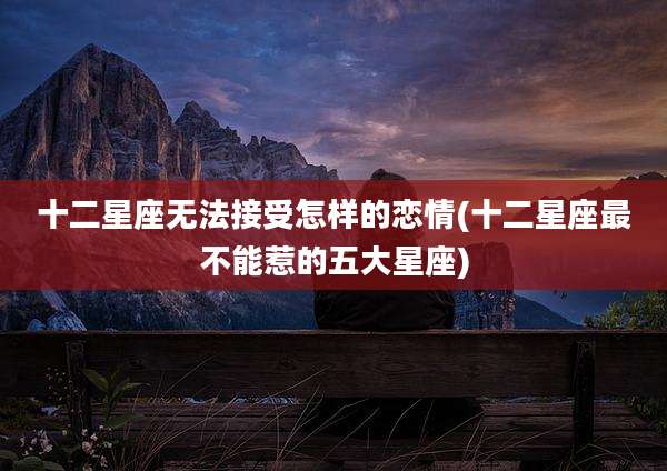 十二星座无法接受怎样的恋情(十二星座最不能惹的五大星座)