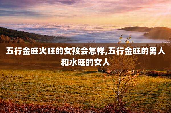 五行金旺火旺的女孩会怎样,五行金旺的男人和水旺的女人