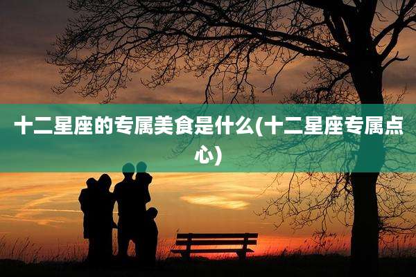 十二星座的专属美食是什么(十二星座专属点心)