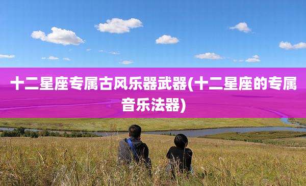 十二星座专属古风乐器武器(十二星座的专属音乐法器)