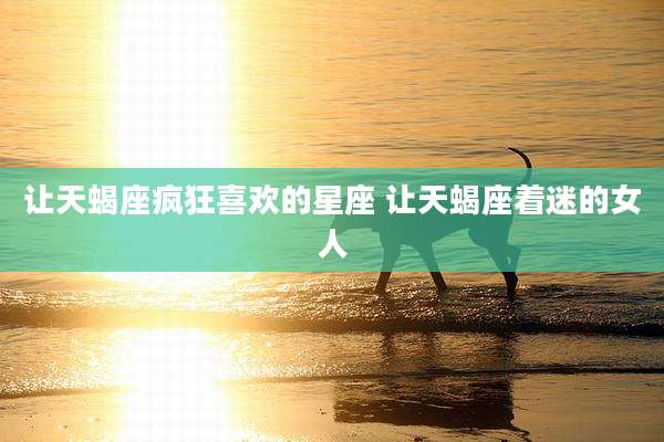 让天蝎座疯狂喜欢的星座 让天蝎座着迷的女人