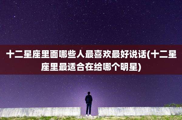 十二星座里面哪些人最喜欢最好说话(十二星座里最适合在给哪个明星)