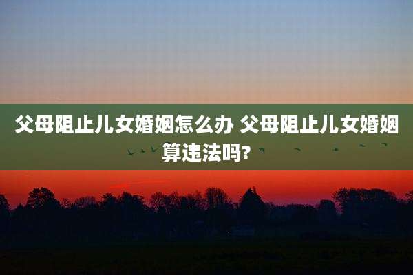 父母阻止儿女婚姻怎么办 父母阻止儿女婚姻算违法吗?