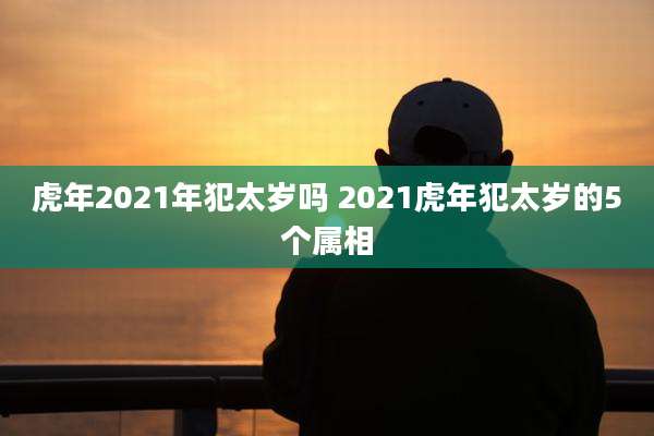 虎年2021年犯太岁吗 2021虎年犯太岁的5个属相