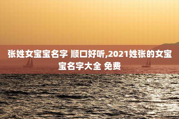 张姓女宝宝名字 顺口好听,2021姓张的女宝宝名字大全 免费