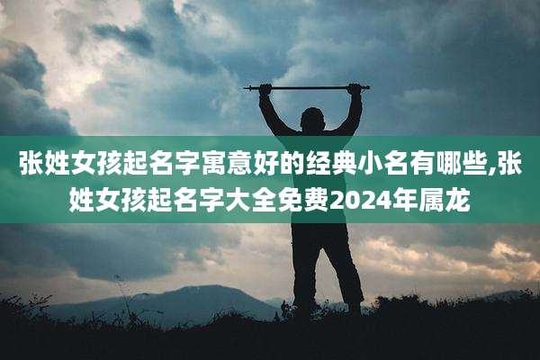 张姓女孩起名字寓意好的经典小名有哪些,张姓女孩起名字大全免费2024年属龙