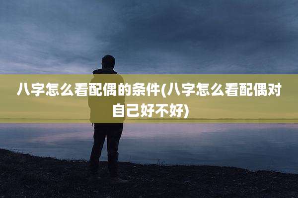八字怎么看配偶的条件(八字怎么看配偶对自己好不好)