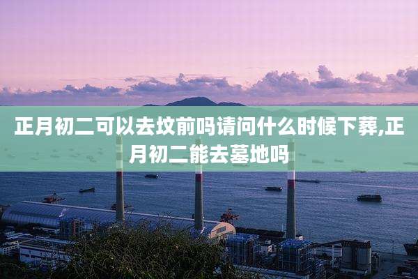 正月初二可以去坟前吗请问什么时候下葬,正月初二能去墓地吗