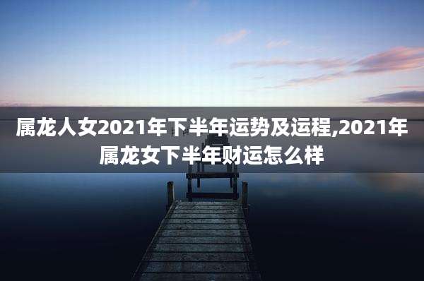 属龙人女2021年下半年运势及运程,2021年属龙女下半年财运怎么样
