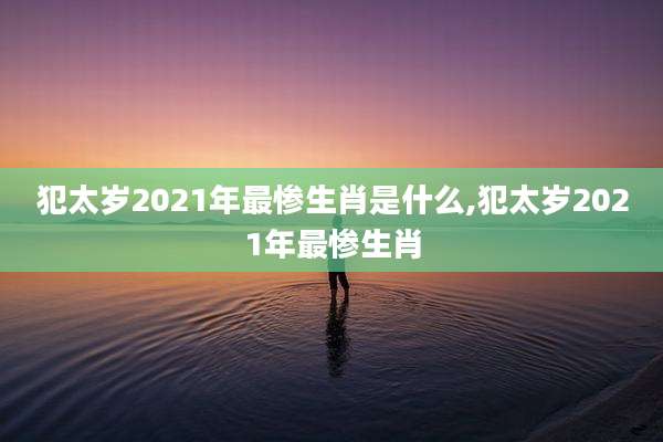 犯太岁2021年最惨生肖是什么,犯太岁2021年最惨生肖