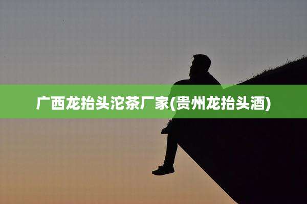 广西龙抬头沱茶厂家(贵州龙抬头酒)