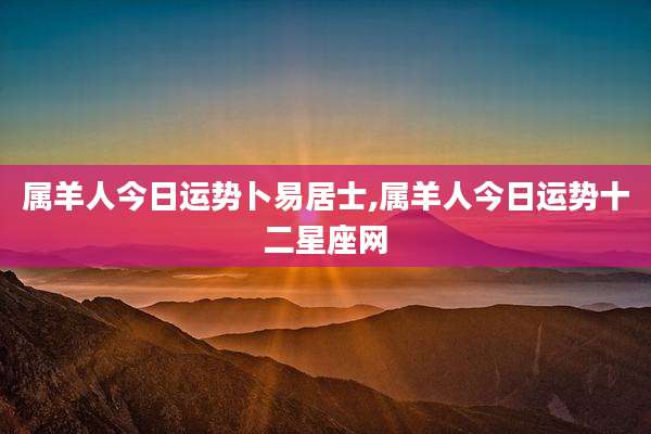 属羊人今日运势卜易居士,属羊人今日运势十二星座网
