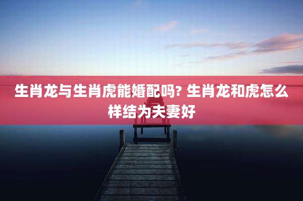 生肖龙与生肖虎能婚配吗? 生肖龙和虎怎么样结为夫妻好
