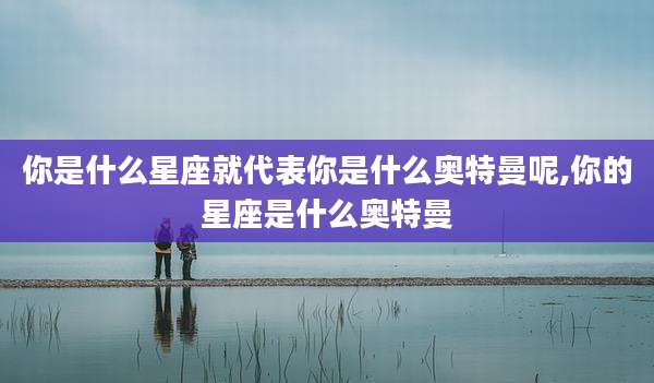 你是什么星座就代表你是什么奥特曼呢,你的星座是什么奥特曼