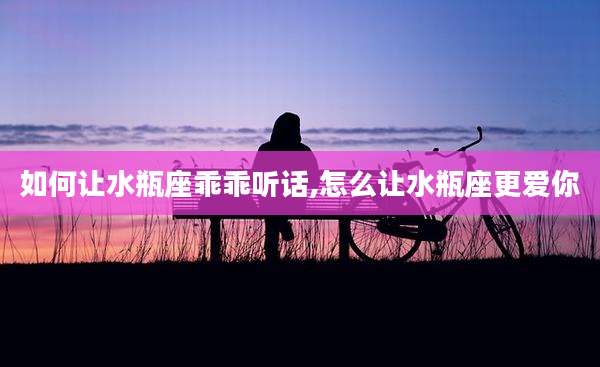 如何让水瓶座乖乖听话,怎么让水瓶座更爱你