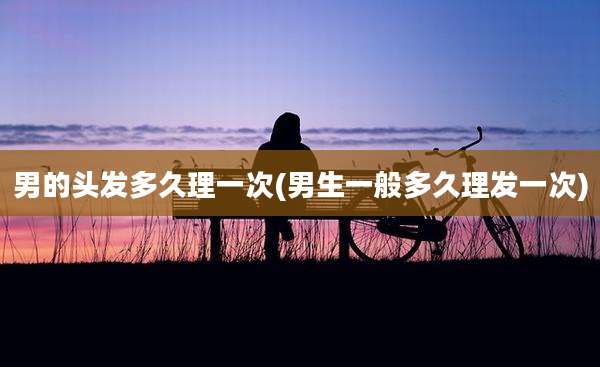 男的头发多久理一次(男生一般多久理发一次)